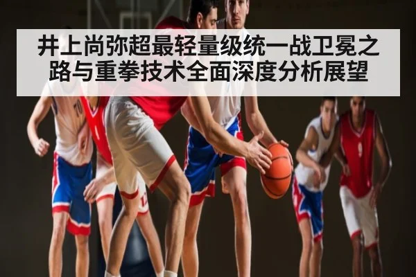 井上尚弥超最轻量级统一战卫冕之路与重拳技术全面深度分析展望