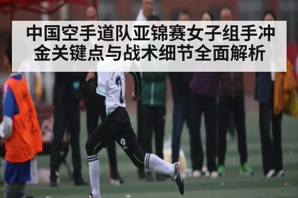 中国空手道队亚锦赛女子组手冲金关键点与战术细节全面解析